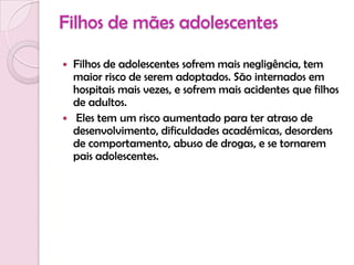 Filhos de mães adolescentesFilhos de adolescentes sofrem mais negligência, tem maior risco de serem adoptados. São internados em hospitais mais vezes, e sofrem mais acidentes que filhos de adultos. Eles tem um risco aumentado para ter atraso de desenvolvimento, dificuldades académicas, desordens de comportamento, abuso de drogas, e se tornarem pais adolescentes.