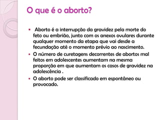 O que é o aborto?Aborto é a interrupção da gravidez pela morte do feto ou embrião, junto com os anexos ovulares durante qualquer momento da etapa que vai desde a fecundação até o momento prévio ao nascimento. O número de curetagens decorrentes de abortos mal feitos em adolescentes aumentam na mesma proporção em que aumentam os casos de gravidez na adolescência .O aborto pode ser classificado em espontâneo ou provocado.