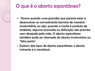 O que é o aborto espontâneo?Ocorre quando uma gravidez que parecia estar a desenvolver-se normalmente termina de maneira involuntária, ou seja, quando a morte é produto de acidente, alguma anomalia ou disfunção não prevista nem desejada pela mãe. O aborto espontâneo também pode ser chamado de aborto involuntário ou "falso parto".Existem dois tipos de aborto espontâneo: o aborto iminente e o inevitável.