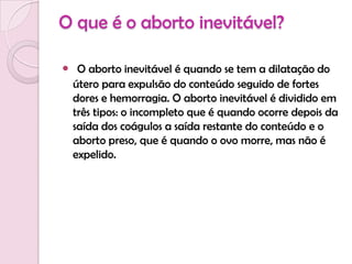 O que é o aborto inevitável?O aborto inevitável é quando se tem a dilatação do útero para expulsão do conteúdo seguido de fortes dores e hemorragia. O aborto inevitável é dividido em três tipos: o incompleto que é quando ocorre depois da saída dos coágulos a saída restante do conteúdo e o aborto preso, que é quando o ovo morre, mas não é expelido.