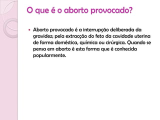 O que é o aborto provocado?Aborto provocado é a interrupção deliberada da gravidez; pela extracção do feto da cavidade uterina de forma doméstica, química ou cirúrgica. Quando se pensa em aborto é esta forma que é conhecida popularmente.