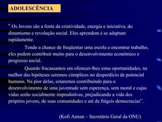 ADOLESCÊNCIA“ Os Jovenssão a fontedacriatividade, energia e iniciativa, do dinamismo e revolução social. Elesaprendem e se adaptamrapidamente.Tendo a chance de freqüentarumaescola e encontrartrabalho, elespodemcontribuirmuitopara o desenvolvimentoeconômico e progresso social.Quandofracassamosemoferecer-lhesestasoportunidades, namelhor das hipótesesseremoscúmplices no desperdício de potencialhumano. Na piordelas, estaremoscontribuíndopara o desenvolvimento de umajuventudesemesperença, sem moral e cujasvidasserãosocialmenteimprodutivas, prejudicando a vida dos própriosjovens, de suascomunidades e até de frágeisdemocracias”.                                         (Kofi Annan – SecretárioGeralda ONU)  