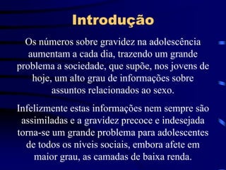 IntroduçãoOs números sobre gravidez na adolescência aumentam a cada dia, trazendo um grande problema a sociedade, que supõe, nos jovens de hoje, um alto grau de informações sobre assuntos relacionados ao sexo.Infelizmente estas informações nem sempre são assimiladas e a gravidez precoce e indesejada torna-se um grande problema para adolescentes de todos os níveis sociais, embora afete em maior grau, as camadas de baixa renda.