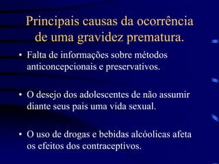 Principais causas da ocorrência de uma gravidez prematura.Falta de informações sobre métodos anticoncepcionais e preservativos.O desejo dos adolescentes de não assumir diante seus pais uma vida sexual.O uso de drogas e bebidas alcóolicas afeta os efeitos dos contraceptivos.