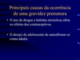 Principais causas da ocorrência de uma gravidez prematuraO uso de drogas e bebidas alcóolicas afeta os efeitos dos contraceptivos.O desejo da adolescente de autoafirmar-se como adulta.