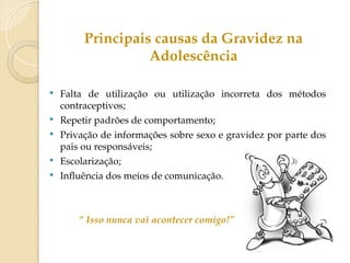  Falta de utilização ou utilização incorreta dos métodos
contraceptivos;
 Repetir padrões de comportamento;
 Privação de informações sobre sexo e gravidez por parte dos
pais ou responsáveis;
 Escolarização;
 Influência dos meios de comunicação.
“ Isso nunca vai acontecer comigo!”
Principais causas da Gravidez na
Adolescência
 