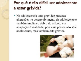 Por quê é tão difícil ser adolescente
Por quê é tão difícil ser adolescente
e estar grávida?
e estar grávida?
 Na adolescência uma gravidez provoca
alterações no desenvolvimento da adolescente e
também implica o dobro do esforço e a
adaptação à realidade, pois essa pessoa não só é
adolescente, mas também esta grávida
 