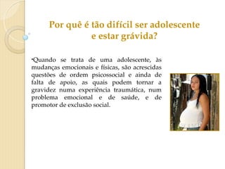 •Quando se trata de uma adolescente, às
mudanças emocionais e físicas, são acrescidas
questões de ordem psicossocial e ainda de
falta de apoio, as quais podem tornar a
gravidez numa experiência traumática, num
problema emocional e de saúde, e de
promotor de exclusão social.
Por quê é tão difícil ser adolescente
e estar grávida?
 