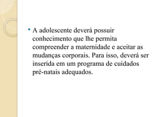  A adolescente deverá possuir
conhecimento que lhe permita
compreender a maternidade e aceitar as
mudanças corporais. Para isso, deverá ser
inserida em um programa de cuidados
pré-natais adequados.
 