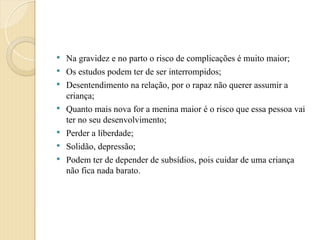  Na gravidez e no parto o risco de complicações é muito maior;
 Os estudos podem ter de ser interrompidos;
 Desentendimento na relação, por o rapaz não querer assumir a
criança;
 Quanto mais nova for a menina maior é o risco que essa pessoa vai
ter no seu desenvolvimento;
 Perder a liberdade;
 Solidão, depressão;
 Podem ter de depender de subsídios, pois cuidar de uma criança
não fica nada barato.
 