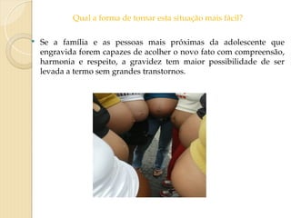Qual a forma de tornar esta situação mais fácil?
 Se a família e as pessoas mais próximas da adolescente que
engravida forem capazes de acolher o novo fato com compreensão,
harmonia e respeito, a gravidez tem maior possibilidade de ser
levada a termo sem grandes transtornos.
 