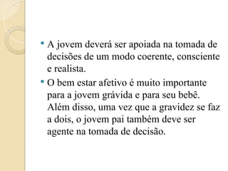  A jovem deverá ser apoiada na tomada de
decisões de um modo coerente, consciente
e realista.
 O bem estar afetivo é muito importante
para a jovem grávida e para seu bebê.
Além disso, uma vez que a gravidez se faz
a dois, o jovem pai também deve ser
agente na tomada de decisão.
 