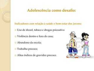 Adolescência como desafio:
Indicadores com relação à saúde e bem-estar dos jovens:
○ Uso de álcool, tabaco e drogas psicoativas;
○ Violência dentro e fora de casa;
○ Abandono da escola;
○ Trabalho precoce;
○ Altos índices de gravidez precoce.
 