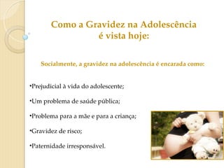 Socialmente, a gravidez na adolescência é encarada como:
•Prejudicial à vida do adolescente;
•Um problema de saúde pública;
•Problema para a mãe e para a criança;
•Gravidez de risco;
•Paternidade irresponsável.
Como a Gravidez na Adolescência
é vista hoje:
 