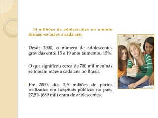14 milhões de adolescentes no mundo
tornam-se mães a cada ano.
- Desde 2000, o número de adolescentes
grávidas entre 15 e 19 anos aumentou 15%.
- O que significou cerca de 700 mil meninas
se tornam mães a cada ano no Brasil.
- Em 2000, dos 2,5 milhões de partos
realizados em hospitais públicos no país,
27,5% (689 mil) eram de adolescentes.
 
