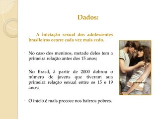 A iniciação sexual dos adolescentes
brasileiros ocorre cada vez mais cedo.
- No caso dos meninos, metade deles tem a
primeira relação antes dos 15 anos;
- No Brasil, à partir de 2000 dobrou o
número de jovens que tiveram sua
primeira relação sexual entre os 15 e 19
anos;
- O início é mais precoce nos bairros pobres.
Dados:
 