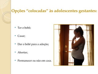  Ter o bebê;
 Casar;
 Dar o bebê para a adoção;
 Abortar;
 Permanecer ou não em casa.
Opções “colocadas” às adolescentes gestantes:
 