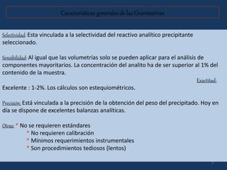 3
Características generales de las Gravimetrías
Selectividad: Esta vinculada a la selectividad del reactivo analítico precipitante
seleccionado.
Sensibilidad: Al igual que las volumetrías solo se pueden aplicar para el análisis de
componentes mayoritarios. La concentración del analito ha de ser superior al 1% del
contenido de la muestra.
Exactitud:
Excelente : 1-2%. Los cálculos son estequiométricos.
Precisión: Está vinculada a la precisión de la obtención del peso del precipitado. Hoy en
día se dispone de excelentes balanzas analíticas.
Otras: * No se requieren estándares
* No requieren calibración
* Mínimos requerimientos instrumentales
* Son procedimientos tediosos (lentos)
 