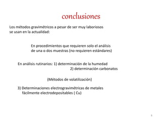 conclusiones
8
Los métodos gravimétricos a pesar de ser muy laboriosos
se usan en la actualidad:
En procedimientos que requieren solo el análisis
de una o dos muestras (no requieren estándares)
En análisis rutinarios: 1) determinación de la humedad
2) determinación carbonatos
(Métodos de volatilización)
3) Determinaciones electrogravimétricas de metales
fácilmente electrodepositables ( Cu)
 