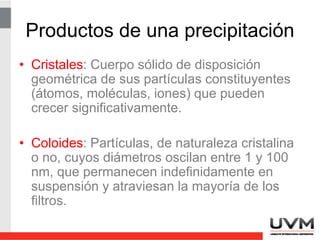 Crecimiento cristalino
• Tiene 2 etapas:
• Nucleación: Las moléculas en solución se
reúnen de manera aleatoria y forman
pequeños núcleos.
• Crecimiento de partículas: La adición de
más moléculas al núcleo para formar un
cristal.
 