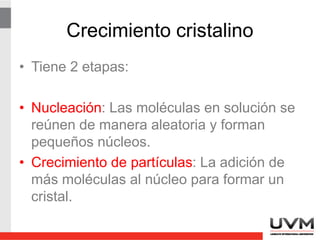 Crecimiento cristalino
• Cuando una solución contiene más soluto del
que debería estar presente en el equilibrio,
se dice que la solución está sobresaturada.
• La sobresaturación relativa (SSR) se
expresa:
SSR = (Q – S) / S
Q es la [soluto] realmente presente
S es la [soluto] en el equilibrio
 