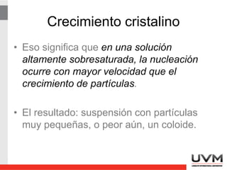 Crecimiento cristalino
• En una solución menos sobresaturada, la
nucleación no ocurre tan rápido y los
núcleos tienen la posibilidad de crecer
para formar partículas más grandes y
manejables.
 
