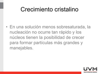 Cómo reducir la
sobresaturación
• Elevar la Temp para incrementar la
solubilidad.
• Agregar con lentitud el reactivo
precipitante, agitando para no crear zonas
de alta sobresaturación.
• Utilizar volúmenes grandes de solución,
para que las [analito] y [precipitante] sean
bajas.
 