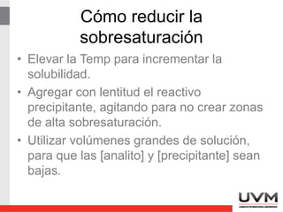 Solubilidad
• Disminuye cuando la temperatura baja.
• La solubilidad de las sales orgánicas
puede aumentarse si se utilizan solventes
cuya polaridad sea menor que la del agua.
• En general los precipitados de muy baja
solubilidad se forman como coloides
(muchos sulfuros e hidróxidos).
 