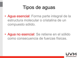Tipos de aguas
• Agua esencial: Forma parte integral de la
estructura molecular o cristalina de un
compuesto sólido.
• Agua no esencial: Se retiene en el sólido
como consecuencia de fuerzas físicas.
 