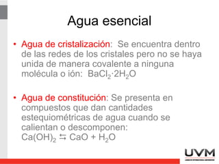 Agua esencial
• Agua de cristalización: Se encuentra dentro
de las redes de los cristales pero no se haya
unida de manera covalente a ninguna
molécula o ión: BaCl2·2H2O
• Agua de constitución: Se presenta en
compuestos que dan cantidades
estequiométricas de agua cuando se
calientan o descomponen:
Ca(OH)2  CaO + H2O
 