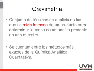 Gravimetría
• Conjunto de técnicas de análisis en las
que se mide la masa de un producto para
determinar la masa de un analito presente
en una muestra.
• Se cuentan entre los métodos más
exactos de la Química Analítica
Cuantitativa.
 