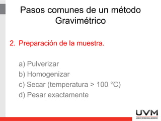 Pasos comunes de un método
Gravimétrico
2. Preparación de la muestra.
a) Pulverizar
b) Homogenizar
c) Secar (temperatura > 100 °C)
d) Pesar exactamente
 