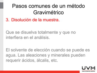 Pasos comunes de un método
Gravimétrico
3. Disolución de la muestra.
Que se disuelva totalmente y que no
interfiera en el análisis.
El solvente de elección cuando se puede es
agua. Las aleaciones y minerales pueden
requerir ácidos, álcalis, etc.
 