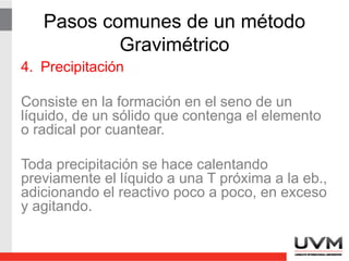 Pasos comunes de un método
Gravimétrico
4. Precipitación
Consiste en la formación en el seno de un
líquido, de un sólido que contenga el elemento
o radical por cuantear.
Toda precipitación se hace calentando
previamente el líquido a una T próxima a la eb.,
adicionando el reactivo poco a poco, en exceso
y agitando.
 