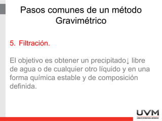 Pasos comunes de un método
Gravimétrico
5. Filtración.
El objetivo es obtener un precipitado libre de
agua o de cualquier otro líquido y en una
forma química estable y de composición
definida.
 