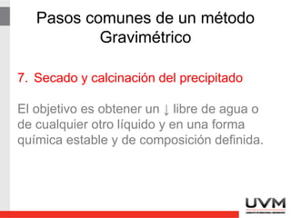 Pasos comunes de un método
Gravimétrico
7. Secado y calcinación del precipitado
El objetivo es obtener un precipitado libre de
agua o de cualquier otro líquido y en una
forma química estable y de composición
definida.
 