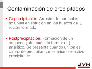 Detalles de la precipitación
• Con frecuencia las suspensiones
coloidales pueden coagularse por
calentamiento, agitación y por la adición
de un electrolito.
• La peptización es un proceso mediante el
cual un coloide coagulado regresa a su
estado disperso.
 