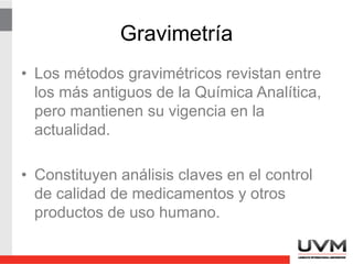 Gravimetría
• Los métodos gravimétricos revistan entre
los más antiguos de la Química Analítica,
pero mantienen su vigencia en la
actualidad.
• Constituyen análisis claves en el control
de calidad de medicamentos y otros
productos de uso humano.
 