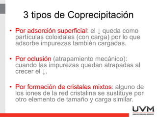 Detalles de la precipitación
• La peptización puede ocurrir cuando se
hace un lavado al coagulado coloide,
porque remueve el electrolito que lo
mantiene unido.
• La solución para lograr un lavado y no
caer en peptización es lavar con una
disolución que contenga un electrolito que
se volatilice después.
 
