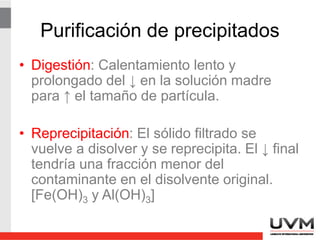 Contaminación de precipitados
• Coprecipitación: Arrastre de partículas
solubles en solución por el precipitado
recién formado.
• Postprecipitación: Formación de un
segundo precipitado después de formar el
precipitado analítico. Se presenta cuando
un ion es capaz de precipitar con el mismo
reactivo precipitante.
 