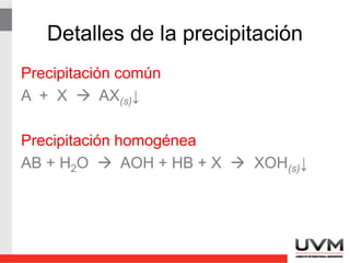 Purificación de precipitados
• Digestión: Calentamiento lento y prolongado
del precipitado en la solución madre para
aumentar el tamaño de partícula.
• Reprecipitación: El sólido filtrado se vuelve a
disolver y se reprecipita. El precipitado final
tendría una fracción menor del contaminante
en el disolvente original. [Fe(OH)3 y Al(OH)3]
 