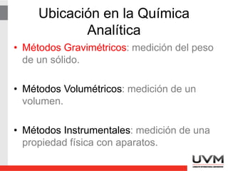 Ubicación en la Química
Analítica
• Métodos Gravimétricos: medición del peso
de un sólido.
• Métodos Volumétricos: medición de un
volumen.
• Métodos Instrumentales: medición de una
propiedad física con aparatos.
 