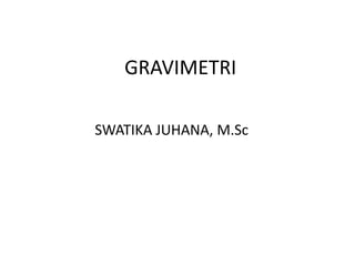 GRAVIMETRI 
SWATIKA JUHANA, M.Sc 
 