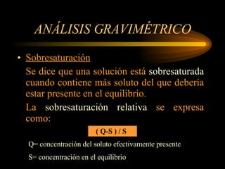 ANÁLISIS GRAVIMÉTRICO Sobresaturación Se dice que una solución está  sobresaturada  cuando contiene más soluto del que debería estar presente en el equilibrio. La  sobresaturación relativa  se expresa   como:   ( Q-S ) / S Q= concentración del soluto efectivamente presente S= concentración en el equilibrio 