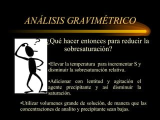 ANÁLISIS GRAVIMÉTRICO ¿Qué hacer entonces para reducir la  sobresaturación? Elevar la temperatura  para incrementar S y disminuir la sobresaturación relativa. Adicionar   con lentitud y agitación el agente precipitante y así disminuir la saturación. Utilizar volumenes grande de solución, de manera que las concentraciones de analito y precipitante sean bajas. 