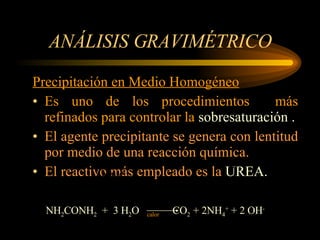ANÁLISIS GRAVIMÉTRICO Precipitación en Medio Homogéneo Es uno de los procedimientos  más refinados para controlar la  sobresaturación . El agente precipitante se genera con lentitud por medio de una reacción química. El reactivo más empleado es la  UREA. Adicionar con lentitud y agitación el agente NH 2 CONH 2   +  3 H 2 O  calor  CO 2  + 2NH 4 +  + 2 OH - 