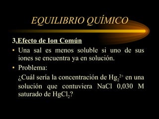 EQUILIBRIO QUÍMICO 3 .Efecto de Ion Común Una sal es menos soluble si uno de sus iones se encuentra ya en solución. Problema: ¿Cuál sería la concentración de Hg 2 2+  en una solución que contuviera NaCl 0,030 M saturado de HgCl 2 ? 