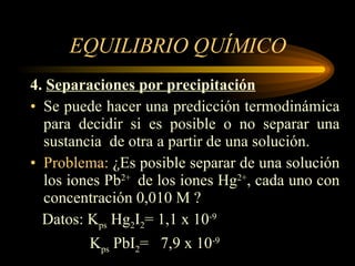 EQUILIBRIO QUÍMICO 4.  Separaciones por precipitación Se puede hacer una predicción termodinámica para decidir si es posible o no separar una sustancia  de otra a partir de una solución. Problema:  ¿Es posible separar de una solución los iones Pb 2+  de los iones Hg 2+ , cada uno con concentración 0,010 M ? Datos: K ps  Hg 2 I 2 = 1,1 x 10 -9 K ps  PbI 2 =  7,9 x 10 -9   
