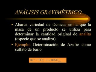 ANÁLISIS GRAVIMÉTRICO Abarca variedad de técnicas en la que la masa de un producto se utiliza para determinar la cantidad original de  analito  (especie que se analiza). Ejemplo:  Determinación de Azufre como sulfato de bario Ba 2+  + SO 4 -  BaSO 4(s) 
