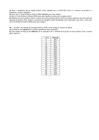 a) Qual o rendimento (η) da reação química acima, sabendo que o 2-Metil-But-2-eno é o material de partida e a
propanona o produto desejado ?
b) Qual seria a % de Eficiência Atômica (%EA) máxima para essa reação ?
c) Qual a % de Eficiência Atômica (%EA) para essa reação de acordo com os dados acima ?
d) Sabendo que seria possível utilizar o etanal em outro processo químico dentro da própria empresa, pois este pode ser
separado do produto final; embora o peróxido de hidrogênio acabe decompondo nesta separação; qual seria o novo valor
de % de Eficiência Atômica (%EA) para essa reação ?
06 – Ao fazer uma Análise de Termogravimetria (TGA), foram obtidos os valores da tabela:
a) Partindo de uma Amostra X, quantas substâncias foram formadas?
b) Uma análise de 160g de uma Amostra X foi aquecida à 87°C, obtendo-se 61,3g de um certo produto. Qual a pureza
desta amostra?
 